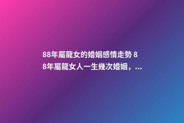 88年屬龍女的婚姻感情走勢 88年屬龍女人一生幾次婚姻，88屬龍的一生婚姻狀況